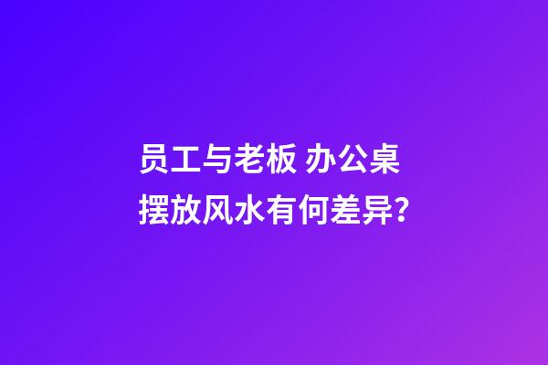 员工与老板 办公桌摆放风水有何差异？